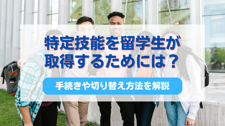 特定技能を留学生が取得するためには？手続きや切り替え方法を解説