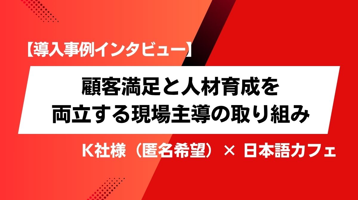 【導入事例インタビュー】顧客満足と人材育成を両立する現場主導の取り組み　― K社様（匿名希望）× 日本語カフェ ―